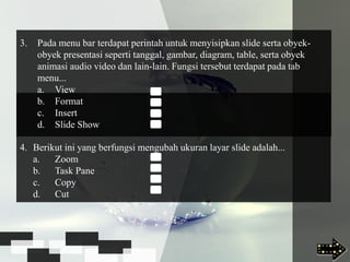 4. Berikut ini yang berfungsi mengubah ukuran layar slide adalah...
a. Zoom
b. Task Pane
c. Copy
d. Cut
3. Pada menu bar terdapat perintah untuk menyisipkan slide serta obyek-
obyek presentasi seperti tanggal, gambar, diagram, table, serta obyek
animasi audio video dan lain-lain. Fungsi tersebut terdapat pada tab
menu...
a. View
b. Format
c. Insert
d. Slide Show
 
