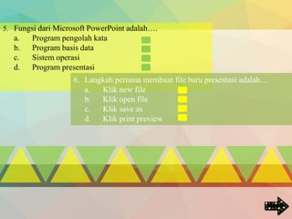 5. Fungsi dari Microsoft PowerPoint adalah….
a. Program pengolah kata
b. Program basis data
c. Sistem operasi
d. Program presentasi
6. Langkah pertama membuat file baru presentasi adalah…
a. Klik new file
b. Klik open file
c. Klik save as
d. Klik print preview
 