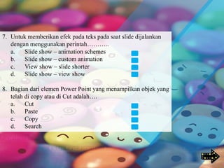 7. Untuk memberikan efek pada teks pada saat slide dijalankan
dengan menggunakan perintah………..
a. Slide show – animation schemes
b. Slide show – custom animation
c. View show – slide shorter
d. Slide show – view show
8. Bagian dari elemen Power Point yang menampilkan objek yang
telah di copy atau di Cut adalah….
a. Cut
b. Paste
c. Copy
d. Search
 