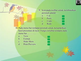 9. Icon pada toolbar untuk membatalkan
perintah adalah….
a. Cut
b. Paste
c. Undo
d. Redo
10.Pada menu bar terdapat perintah untuk menampilkan
hasil presentasi di layer. Fungsi tersebut terdapat pada
menu bar…………
a. View
b. Format
c. Slide Show
d. Print Preview
 