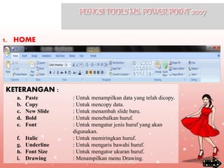 KETERANGAN :
a. Paste : Untuk menampilkan data yang telah dicopy.
b. Copy : Untuk mencopy data.
c. New Slide : Untuk menambah slide baru.
d. Bold : Untuk menebalkan huruf.
e. Font : Untuk mengatur jenis huruf yang akan
digunakan.
f. Italic : Untuk memiringkan huruf.
g. Underline : Untuk mengaris bawahi huruf.
h. Font Size : Untuk mengatur ukuran huruf.
i. Drawing : Menampilkan menu Drawing.
1. HOME
 