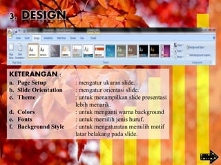 KETERANGAN :
a. Page Setup : mengatur ukuran slide.
b. Slide Orientation : mengatur orientasi slide.
c. Theme : untuk menampilkan slide presentasi
lebih menarik.
d. Colors : untuk menganti warna background
e. Fonts : untuk memilih jenis huruf.
f. Background Style : untuk mengaturatau memilih motif
latar belakang pada slide.
3. DESIGN
 