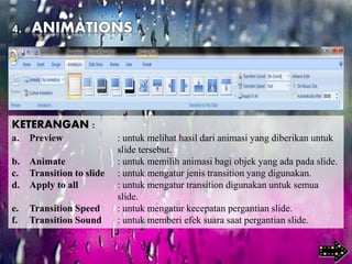 4. ANIMATIONS
KETERANGAN :
a. Preview : untuk melihat hasil dari animasi yang diberikan untuk
slide tersebut.
b. Animate : untuk memilih animasi bagi objek yang ada pada slide.
c. Transition to slide : untuk mengatur jenis transition yang digunakan.
d. Apply to all : untuk mengatur transition digunakan untuk semua
slide.
e. Transition Speed : untuk mengatur kecepatan pergantian slide.
f. Transition Sound : untuk memberi efek suara saat pergantian slide.
 
