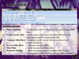 5. SLIDE SHOW
KETERANGAN :
a. From Begining : menjalankan slide mulai dari posisi awal hingga akhir
slide.
b. From Curent slide : menjalankan slide mulai dari slide aktif atau slide
yang sedang dipilih hingga akhir slide.
c. Costume Slide Show : mengatur sendiri urutan slide presentasi sesuai
dengan keinginan.
d. Set Up Slide Show : mengatur tampilan slide.
e. Hide Slide : untuk menyembunyikan slide.
f. Rehearse timings : untuk mengatur lamanya tampilan slide dengan
menggunakan waktu tertentu sehingga slide disajikan .
 