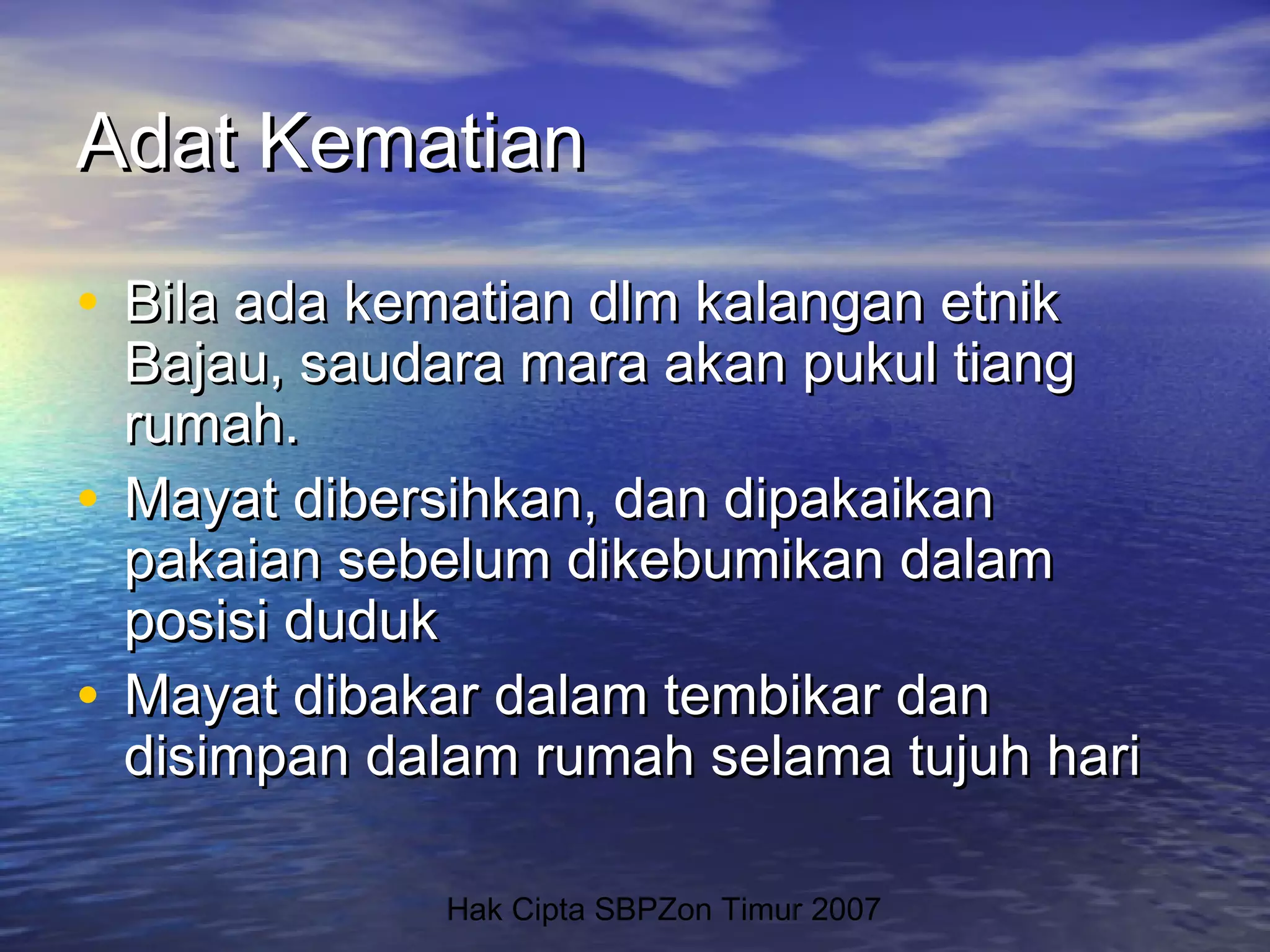 Hak Cipta SBPZon Timur 2007
Adat KematianAdat Kematian
• Bila ada kematian dlm kalangan etnikBila ada kematian dlm kalangan etnik
Bajau, saudara mara akan pukul tiangBajau, saudara mara akan pukul tiang
rumah.rumah.
• Mayat dibersihkan, dan dipakaikanMayat dibersihkan, dan dipakaikan
pakaian sebelum dikebumikan dalampakaian sebelum dikebumikan dalam
posisi dudukposisi duduk
• Mayat dibakar dalam tembikar danMayat dibakar dalam tembikar dan
disimpan dalam rumah selama tujuh haridisimpan dalam rumah selama tujuh hari
 