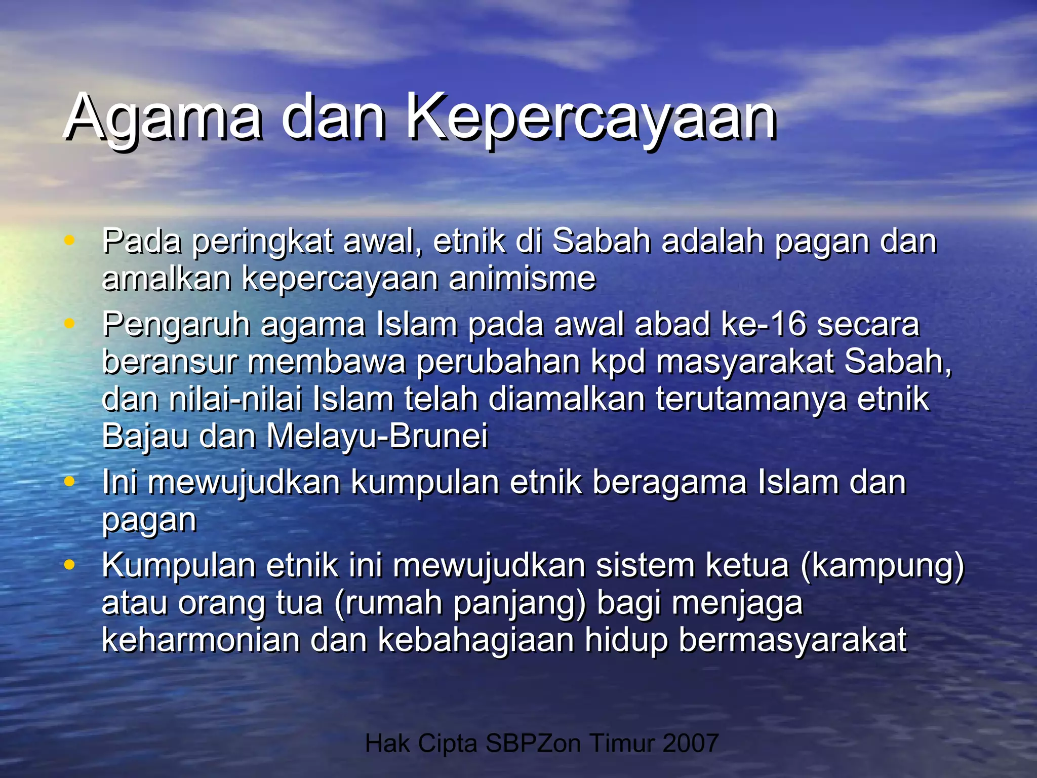 Hak Cipta SBPZon Timur 2007
Agama dan KepercayaanAgama dan Kepercayaan
• Pada peringkat awal, etnik di Sabah adalah pagan danPada peringkat awal, etnik di Sabah adalah pagan dan
amalkan kepercayaan animismeamalkan kepercayaan animisme
• Pengaruh agama Islam pada awal abad ke-16 secaraPengaruh agama Islam pada awal abad ke-16 secara
beransur membawa perubahan kpd masyarakat Sabah,beransur membawa perubahan kpd masyarakat Sabah,
dan nilai-nilai Islam telah diamalkan terutamanya etnikdan nilai-nilai Islam telah diamalkan terutamanya etnik
Bajau dan Melayu-BruneiBajau dan Melayu-Brunei
• Ini mewujudkan kumpulan etnik beragama Islam danIni mewujudkan kumpulan etnik beragama Islam dan
paganpagan
• Kumpulan etnik ini mewujudkan sistem ketuaKumpulan etnik ini mewujudkan sistem ketua ((kampungkampung))
atau orang tuaatau orang tua (rumah panjang) bagi menjaga(rumah panjang) bagi menjaga
keharmonian dan kebahagiaan hidup bermasyarakatkeharmonian dan kebahagiaan hidup bermasyarakat
 