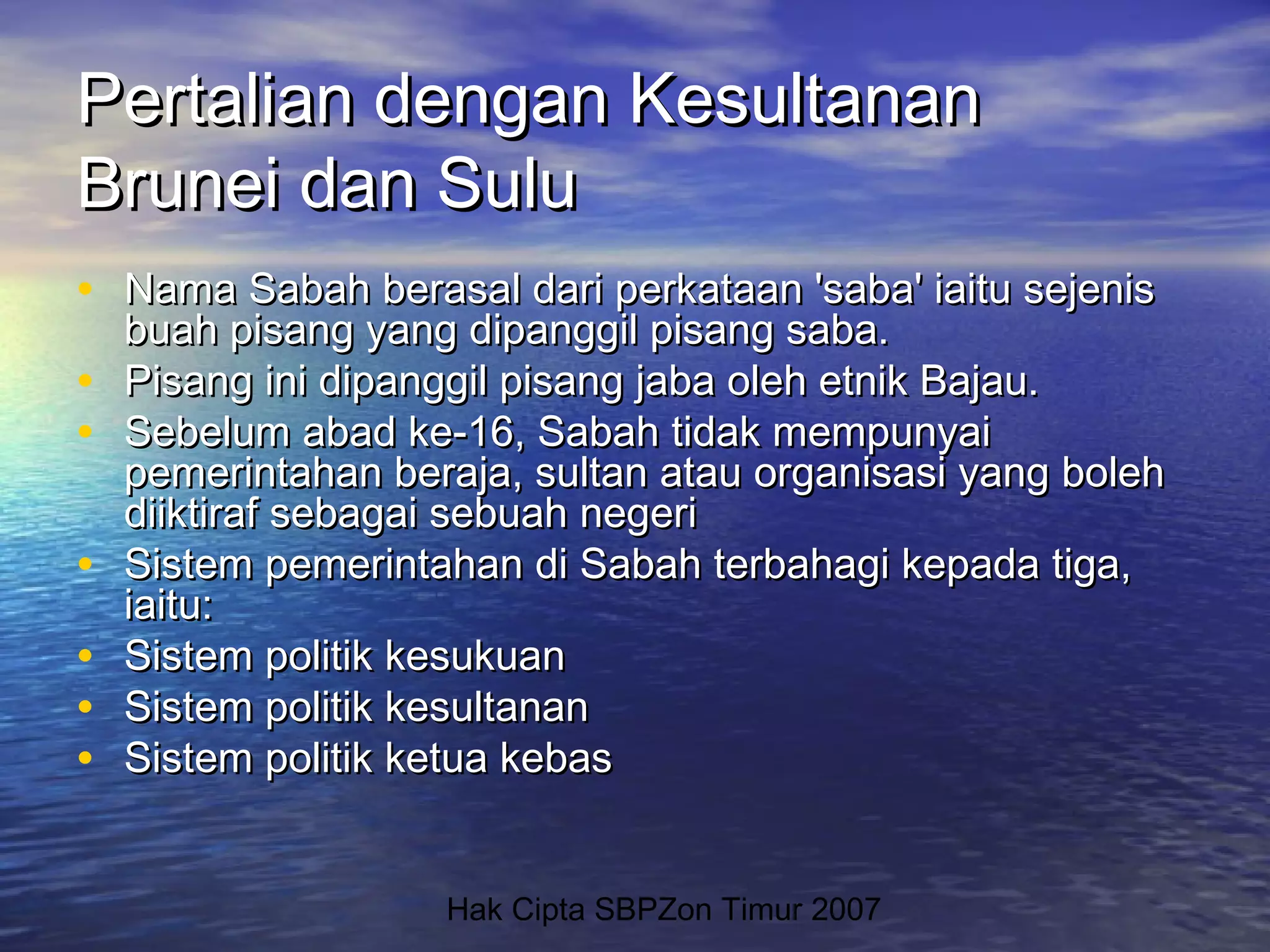 Hak Cipta SBPZon Timur 2007
Pertalian dengan KesultananPertalian dengan Kesultanan
Brunei dan SuluBrunei dan Sulu
• Nama Sabah berasal dari perkataan 'saba' iaitu sejenisNama Sabah berasal dari perkataan 'saba' iaitu sejenis
buah pisang yang dipanggil pisang saba.buah pisang yang dipanggil pisang saba.
• Pisang ini dipanggil pisang jaba oleh etnik Bajau.Pisang ini dipanggil pisang jaba oleh etnik Bajau.
• Sebelum abad ke-16, Sabah tidak mempunyaiSebelum abad ke-16, Sabah tidak mempunyai
pemerintahan beraja, sultan atau organisasi yang bolehpemerintahan beraja, sultan atau organisasi yang boleh
diiktiraf sebagai sebuah negeridiiktiraf sebagai sebuah negeri
• Sistem pemerintahan di Sabah terbahagi kepada tiga,Sistem pemerintahan di Sabah terbahagi kepada tiga,
iaitu:iaitu:
• Sistem politik kesukuanSistem politik kesukuan
• Sistem politik kesultananSistem politik kesultanan
• Sistem politik ketua kebasSistem politik ketua kebas
 