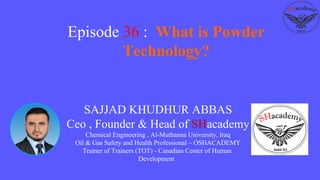 SAJJAD KHUDHUR ABBAS
Ceo , Founder & Head of SHacademy
Chemical Engineering , Al-Muthanna University, Iraq
Oil & Gas Safety and Health Professional – OSHACADEMY
Trainer of Trainers (TOT) - Canadian Center of Human
Development
Episode 36 : What is Powder
Technology?
 