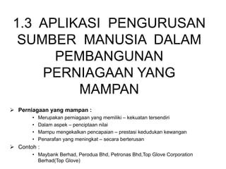 1.3 APLIKASI PENGURUSAN
SUMBER MANUSIA DALAM
PEMBANGUNAN
PERNIAGAAN YANG
MAMPAN
 Perniagaan yang mampan :
• Merupakan perniagaan yang memiliki – kekuatan tersendiri
• Dalam aspek – penciptaan nilai
• Mampu mengekalkan pencapaian – prestasi kedudukan kewangan
• Penarafan yang meningkat – secara berterusan
 Contoh :
• Maybank Berhad, Perodua Bhd, Petronas Bhd,Top Glove Corporation
Berhad(Top Glove)
 