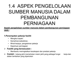 1.4 ASPEK PENGELOLAAN
SUMBER MANUSIA DALAM
PEMBANGUNAN
PERNIAGAAN
Aspek pengelolaan sumber manusia dalam pembangunan perniagaan
ialah :
1.Penempatan pekerja fasiliti
• Mengikut aspek :
• Kemahiran,kebolehan,
• Minat kerjaya, pengalaman pekerja
• Keperluan perniagaan
 Fasiliti yang bersesuaian :
• Membantu meningkatkan kecekapan dan prestasi pekerja
 Contoh : tukang jahit memerlukan mesin jahit yang pelbagai fungsi kerja dan
alatan tambahan yang diperlukan
 
