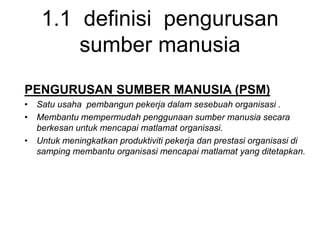 1.1 definisi pengurusan
sumber manusia
PENGURUSAN SUMBER MANUSIA (PSM)
• Satu usaha pembangun pekerja dalam sesebuah organisasi .
• Membantu mempermudah penggunaan sumber manusia secara
berkesan untuk mencapai matlamat organisasi.
• Untuk meningkatkan produktiviti pekerja dan prestasi organisasi di
samping membantu organisasi mencapai matlamat yang ditetapkan.
 