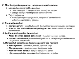 2. Membangunkan pasukan untuk mencapai sasaran
 Mewujudkan semangat berpasukan
• Untuk mencapai indeks pencapaian utama (kpi) pasukan
• Sebagai petunjuk kepada prestasi pencapaian kerja
 Wujud kerjasama
• Melalui perkongsian pengetahuan,pengalaman dan kemahiran
• Untuk mencapai sasaran pasukan
3. Prestasi pasukan
 Mempengaruhi – produktiviti,kuantiti dan kualiti pengeluaran sesuatau perniagaan.
 Prestasi dan motivasi boleh dipertingkatkan – melalui latihan dan kursus
secara intensif.
4. Latihan peningkatan kemahiran
 Mesti diberikan secara berterusan – mengikut keperluan semasa.
 Latihan sambil bekerja- boleh melengkapkan diri pekerja dengan kemahiran dan
pengetahuan yang khusus.
5. Membentuk persekitaran kerja yang positif dan harmoni
 Meningkatkan – produktiviti,motivasi,kepuasan kerja
 Mengurangkan – kesilapan tugas dan tekanan kerja
 Membolehkan pekerja- menjana banyak idea baharu
 Mampu menjalinkan hubungan- lebih baik dengan pihak luar
 