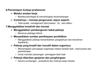 6.Pemantapan budaya profesional
 Melalui amalan kerja
• Beretika,berintegriti & mementingkan kecemerlangan
 Contohnya :- konsep pengurusan Jepun seperti:
• Total quality management (tqm),kaizen , 5s , zero defect
7.Menggalakkan kreativiti dan inovasi
 Menggalakkan pembangunan bakat pekerja
• Menerusi pelbagai aktiviti
 Menyediakan sumber pembiayaan pendidikan
• Menggalakkan pekerja menambahkan pengetahuan dan kemahiran
kepakaran.
 Pekerja yang kreatif dan inovatif dalam organisasi
• Memantapkan pencapaian organisasi melalui tambah baik , hasil produk dan
perkhidmatan
• Untuk memberi persaingan perniagaan lebih baik.
 Pekerja diberikan ganjaran dan penghargaan
• Kerana sumbangan , produktiviti dan motivasi kerja mereka
 