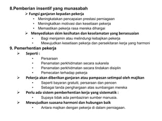 8.Pemberian insentif yang munasabah
 Fungsi ganjaran kepadan pekerja
• Meningkatakan pencapaian prestasi perniagaan
• Meningkatkan motivasi dan kesetiaan pekerja
• Memastikan pekerja rasa mereka dihargai
 Menyediakan skim kesihatan dan keselamatan yang bersesuaian
• Bagi menjamin atau melindungi kebajikan pekerja
• Mewujudkan kesetiaan pekerja dan persekitaran kerja yang harmoni
9. Pemerhentian pekerja
 Seperti :
• Persaraan
• Penamatan perkhidmatan secara sukarela
• Penamatan perkhidmatan secara tindakan disiplin
• Pemecatan terhadap pekerja
 Pekerja akan diberikan ganjaran atau pampasan setimpal oleh majikan
• Seperti bayaran gratuiti, persaraan dan pencen
• Sebagai tanda penghargaan atas sumbangan mereka
 Perlu ada sistem pemberhentian kerja yang sistematik :
• Supaya tidak ada pembaziran sumber manusia.
 Mewujudkan suasana harmoni dan hubungan baik
• Antara majikan dengan pekerja di dalam perniagaan.
 