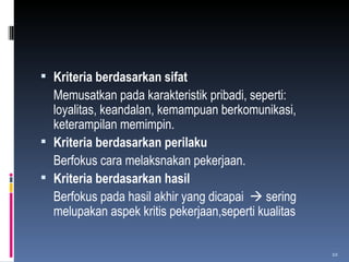 Kriteria berdasarkan sifat Memusatkan pada karakteristik pribadi, seperti: loyalitas, keandalan, kemampuan berkomunikasi,  keterampilan memimpin. Kriteria berdasarkan perilaku Berfokus cara melaksnakan pekerjaan. Kriteria berdasarkan hasil Berfokus pada hasil akhir yang dicapai    sering melupakan aspek kritis pekerjaan,seperti kualitas  