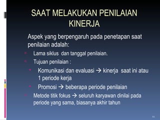 SAAT MELAKUKAN PENILAIAN KINERJA Aspek yang berpengaruh pada penetapan saat penilaian adalah:  Lama siklus  dan tanggal penilaian. Tujuan penilaian : Komunikasi dan evaluasi    k i nerja  saat ini atau 1 periode kerja Promosi    beberapa periode penilaian Metode titik fokus    seluruh karyawan dinilai pada periode yang sama, biasanya akhir tahun 
