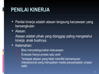 PENILAI KINERJA Penilai kinerja adalah atasan langsung karyawaan yang bersangkutan Alasan:  Atasan adalah pihak yang dianggap paling mengetahui kinerja  anak buahnya. Kelemahan: Bisa menyalahgunakan kekuasaan. Evaluasi hanya proses satu arah Terdapat atasan yang tidak memiliki kemampuan interpersonal yang merupakan media penyampaian umpan balik. 