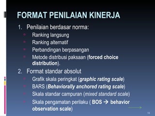 FORMAT PENILAIAN KINERJA Penilaian berdasar norma: Ranking langsung Ranking alternatif Perbandingan berpasangan Metode distribusi paksaan ( forced choice distribution ). Format standar absolut Grafik skala peringkat ( graphic rating scale ) BARS ( Behaviorally  anchored  rating scale ) Skala standar campuran ( mixed standard scale ) Skala pengamatan perilaku (  BOS    behavior observation scale ) 