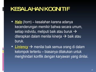 KESALAHAN KOGNITIF Halo  ( horn ) – kesalahan karena adanya kecenderungan memikir bahwa secara umum, setiap individu, meliputi baik atau buruk    diterapkan dalam menilai kinerja    baik atau buruk. Liniency     menilai baik semua orang di dalam kelompok tertentu – biasanya dilakukan untuk menghindari konflik dengan karyawan yang dinilai.  