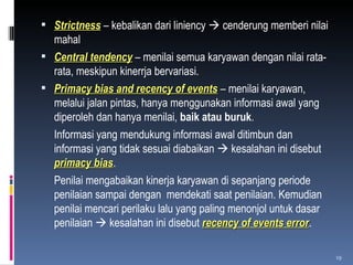 Strictness  – kebalikan dari liniency    cenderung memberi nilai mahal Central tendency  – menilai semua karyawan dengan nilai rata-rata, meskipun kinerrja bervariasi. Primacy bias and recency of events  – menilai karyawan, melalui jalan pintas, hanya menggunakan informasi awal yang diperoleh dan hanya menilai,  baik atau buruk . Informasi yang mendukung informasi awal ditimbun dan informasi yang tidak sesuai diabaikan    kesalahan ini disebut  primacy bias . Penilai mengabaikan kinerja karyawan di sepanjang periode penilaian sampai dengan  mendekati saat penilaian. Kemudian penilai mencari perilaku lalu yang paling menonjol untuk dasar penilaian    kesalahan ini disebut  recency of events error .  