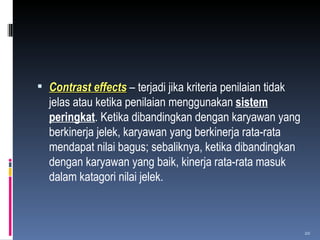 Contrast effects  – terjadi jika kriteria penilaian tidak jelas atau ketika penilaian menggunakan  sistem peringkat . Ketika dibandingkan dengan karyawan yang berkinerja jelek, karyawan yang berkinerja rata-rata mendapat nilai bagus; sebaliknya, ketika dibandingkan dengan karyawan yang baik, kinerja rata-rata masuk dalam katagori nilai jelek. 