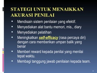 STATEGI UNTUK MENAIKKAN AKURASI PENILAI Mendisain sistem penilaian yang efektif. Menyediakan alat bantu memori, mis., diary Menyediakan pelatihan  Meningkatkan  self-efficacy  (rasa percaya diri) dengan cara memberikan umpan balik yang benar Memberi reward kepada penilai yang menilai tepat waktu. Membagi tanggung jawab penilaian kepada team. 