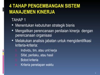 4 TAHAP PENGEMBANGAN SISTEM MANAJEMEN KINERJA TAHAP 1 Menentukan kebutuhan strategik bisnis Mengaitkan perencanaan penilaian kinerja  dengan perencanaan organisasi Melakukan analisis jabatan untuk mengidentifikasi kriteria-kriteria: Individu, tim, atau unit kerja Sifat, perilaku, atau hasil Bobot kriteria Kriteria penetapan waktu 