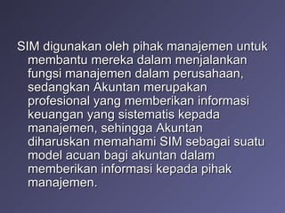 SIM digunakan oleh pihak manajemen untuk membantu mereka dalam menjalankan fungsi manajemen dalam perusahaan, sedangkan Akuntan merupakan profesional yang memberikan informasi keuangan yang sistematis kepada manajemen, sehingga Akuntan diharuskan memahami SIM sebagai suatu model acuan bagi akuntan dalam memberikan informasi kepada pihak manajemen. 