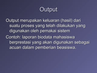 Output Output merupakan keluaran (hasil) dari suatu proses yang telah dilakukan yang digunakan oleh pemakai sistem Contoh: laporan biodata mahasiswa berprestasi yang akan digunakan sebagai acuan dalam pemberian beasiswa. 