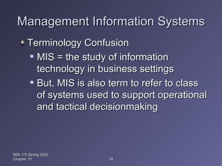 Management Information Systems Terminology Confusion MIS = the study of information technology in business settings But, MIS is also term to refer to class of systems used to support operational and tactical decisionmaking MIS 175 Spring 2002 Chapter 10 