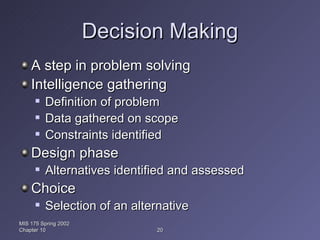Decision Making A step in problem solving Intelligence gathering Definition of problem Data gathered on scope Constraints identified Design phase Alternatives identified and assessed Choice Selection of an alternative MIS 175 Spring 2002 Chapter 10 