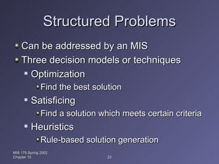Structured Problems Can be addressed by an MIS Three decision models or techniques Optimization Find the best solution Satisficing Find a solution which meets certain criteria Heuristics Rule-based solution generation MIS 175 Spring 2002 Chapter 10 