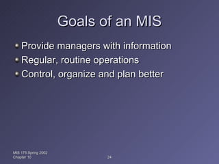 Goals of an MIS Provide managers with information Regular, routine operations Control, organize and plan better MIS 175 Spring 2002 Chapter 10 