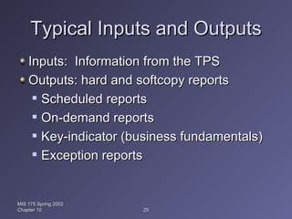 Typical Inputs and Outputs Inputs:  Information from the TPS Outputs: hard and softcopy reports Scheduled reports On-demand reports Key-indicator (business fundamentals) Exception reports MIS 175 Spring 2002 Chapter 10 