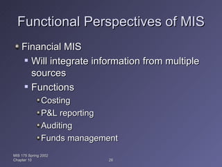 Functional Perspectives of MIS Financial MIS Will integrate information from multiple sources Functions Costing P&L reporting Auditing Funds management MIS 175 Spring 2002 Chapter 10 