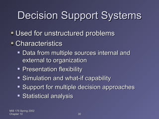 Decision Support Systems Used for unstructured problems Characteristics Data from multiple sources internal and external to organization Presentation flexibility Simulation and what-if capability Support for multiple decision approaches Statistical analysis MIS 175 Spring 2002 Chapter 10 