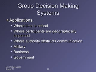 Group Decision Making Systems Applications Where time is critical Where participants are geographically dispersed Where authority obstructs communication Military Business Government MIS 175 Spring 2002 Chapter 10 