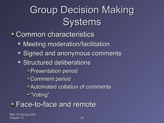 Group Decision Making Systems Common characteristics Meeting moderation/facilitation Signed and anonymous comments Structured deliberations Presentation period Comment period Automated collation of comments “ Voting” Face-to-face and remote MIS 175 Spring 2002 Chapter 10 