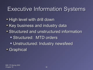 Executive Information Systems High level with drill down Key business and industry data Structured and unstructured information Structured:  MTD orders Unstructured: Industry newsfeed Graphical MIS 175 Spring 2002 Chapter 10 