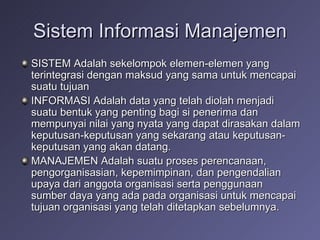 Sistem Informasi Manajemen SISTEM Adalah sekelompok elemen-elemen yang terintegrasi dengan maksud yang sama untuk mencapai suatu tujuan INFORMASI Adalah data yang telah diolah menjadi suatu bentuk yang penting bagi si penerima dan mempunyai nilai yang nyata yang dapat dirasakan dalam keputusan-keputusan yang sekarang atau keputusan-keputusan yang akan datang. MANAJEMEN Adalah suatu proses perencanaan, pengorganisasian, kepemimpinan, dan pengendalian upaya dari anggota organisasi serta penggunaan sumber daya yang ada pada organisasi untuk mencapai tujuan organisasi yang telah ditetapkan sebelumnya. 