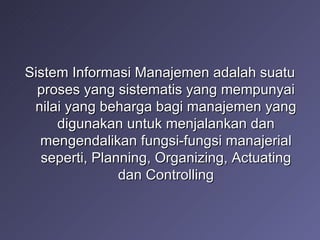 Sistem Informasi Manajemen adalah suatu proses yang sistematis yang mempunyai nilai yang beharga bagi manajemen yang digunakan untuk menjalankan dan mengendalikan fungsi-fungsi manajerial seperti, Planning, Organizing, Actuating dan Controlling 