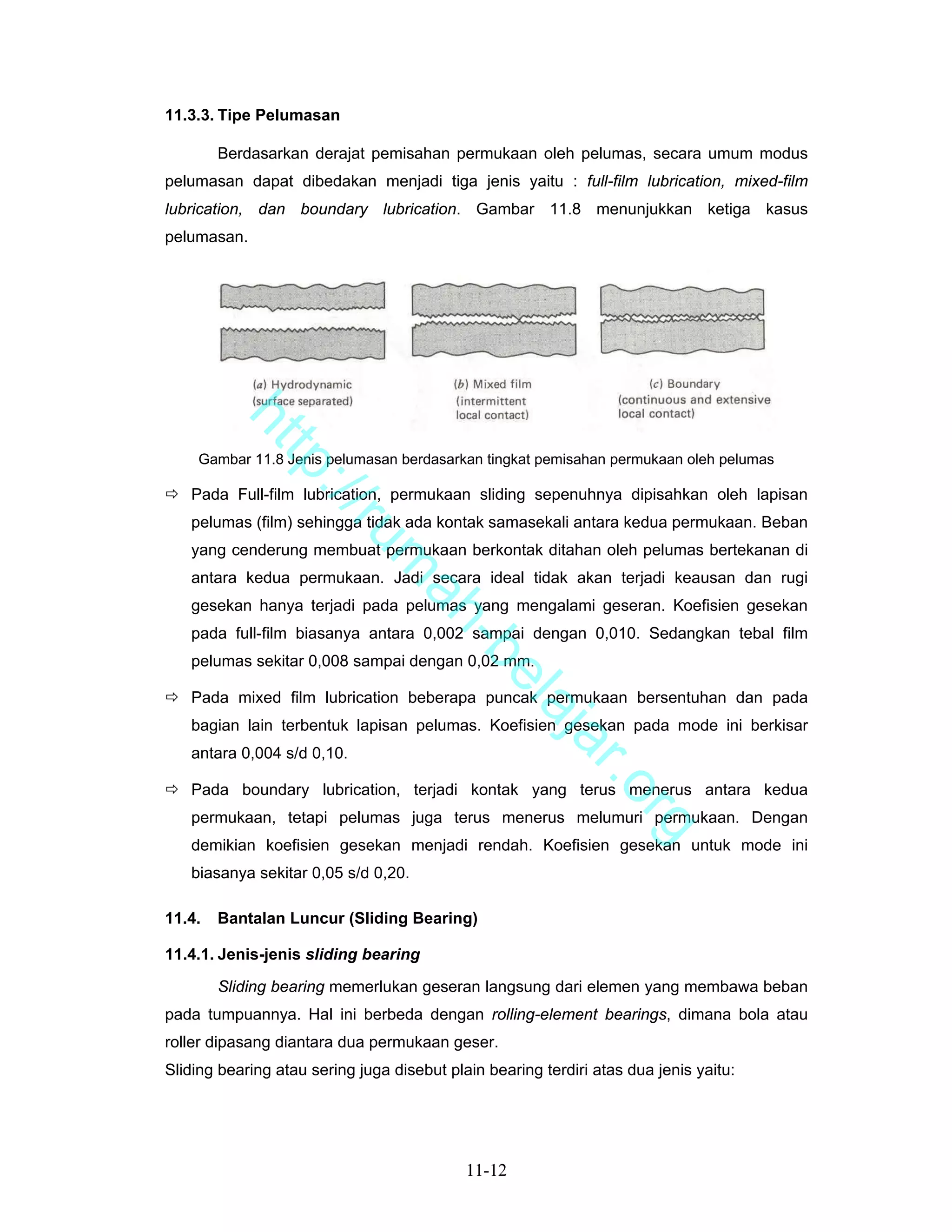 11.3.3. Tipe Pelumasan

        Berdasarkan derajat pemisahan permukaan oleh pelumas, secara umum modus
pelumasan dapat dibedakan menjadi tiga jenis yaitu : full-film lubrication, mixed-film
lubrication, dan boundary lubrication. Gambar 11.8 menunjukkan ketiga kasus
pelumasan.
         ht
            tp


    Gambar 11.8 Jenis pelumasan berdasarkan tingkat pemisahan permukaan oleh pelumas
              ://


   Pada Full-film lubrication, permukaan sliding sepenuhnya dipisahkan oleh lapisan
   pelumas (film) sehingga tidak ada kontak samasekali antara kedua permukaan. Beban
                 ru


   yang cenderung membuat permukaan berkontak ditahan oleh pelumas bertekanan di
                             m


   antara kedua permukaan. Jadi secara ideal tidak akan terjadi keausan dan rugi
                              ah


   gesekan hanya terjadi pada pelumas yang mengalami geseran. Koefisien gesekan
   pada full-film biasanya antara 0,002 sampai dengan 0,010. Sedangkan tebal film
                                -b


   pelumas sekitar 0,008 sampai dengan 0,02 mm.
                                  el


   Pada mixed film lubrication beberapa puncak permukaan bersentuhan dan pada
                                     aj


   bagian lain terbentuk lapisan pelumas. Koefisien gesekan pada mode ini berkisar
                                        a


   antara 0,004 s/d 0,10.
                                                            r.o


   Pada boundary lubrication, terjadi kontak yang terus menerus antara kedua
   permukaan, tetapi pelumas juga terus menerus melumuri permukaan. Dengan
                                                                   rg


   demikian koefisien gesekan menjadi rendah. Koefisien gesekan untuk mode ini
   biasanya sekitar 0,05 s/d 0,20.

11.4.   Bantalan Luncur (Sliding Bearing)

11.4.1. Jenis-jenis sliding bearing

        Sliding bearing memerlukan geseran langsung dari elemen yang membawa beban
pada tumpuannya. Hal ini berbeda dengan rolling-element bearings, dimana bola atau
roller dipasang diantara dua permukaan geser.
Sliding bearing atau sering juga disebut plain bearing terdiri atas dua jenis yaitu:




                                            11-12
 