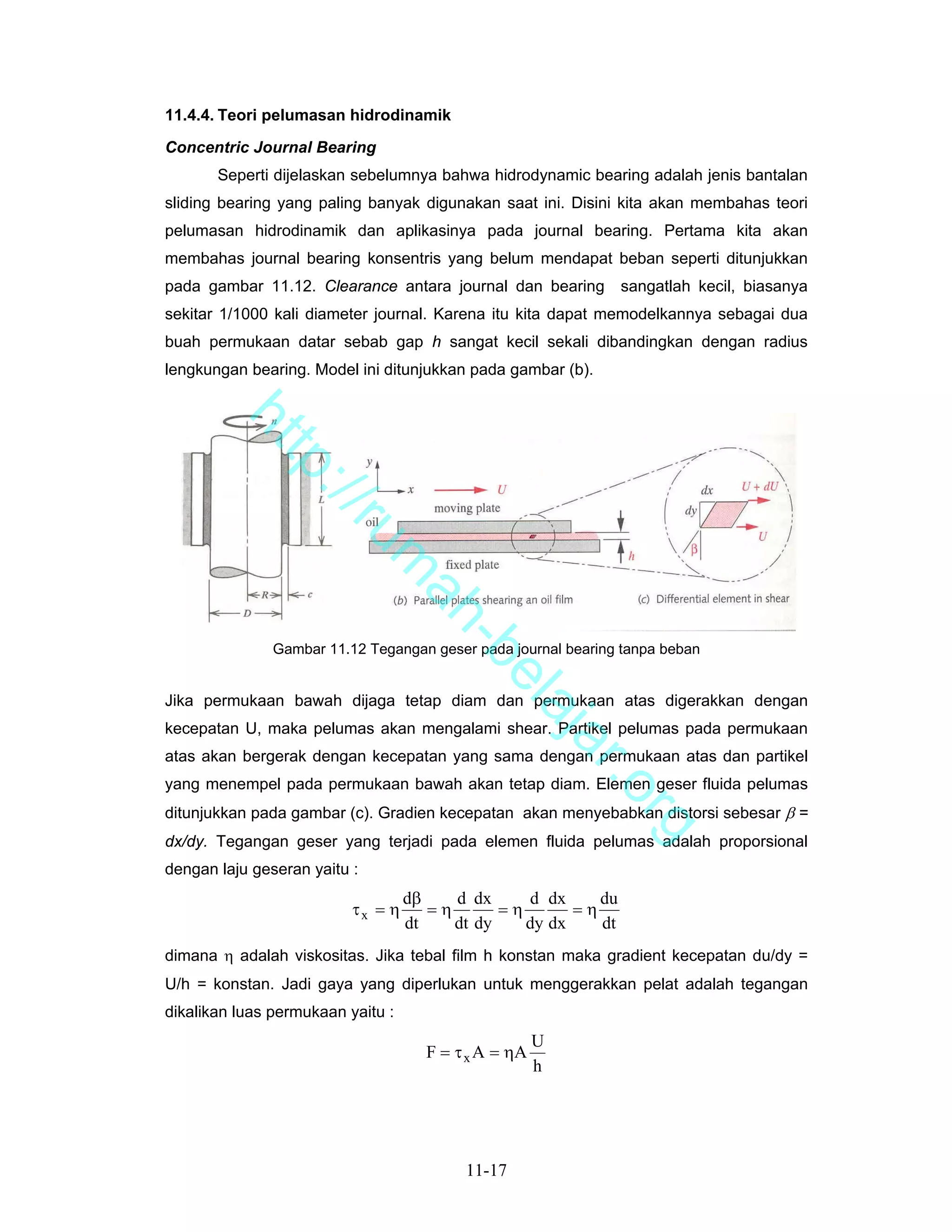 11.4.4. Teori pelumasan hidrodinamik

Concentric Journal Bearing
       Seperti dijelaskan sebelumnya bahwa hidrodynamic bearing adalah jenis bantalan
sliding bearing yang paling banyak digunakan saat ini. Disini kita akan membahas teori
pelumasan hidrodinamik dan aplikasinya pada journal bearing. Pertama kita akan
membahas journal bearing konsentris yang belum mendapat beban seperti ditunjukkan
pada gambar 11.12. Clearance antara journal dan bearing         sangatlah kecil, biasanya
sekitar 1/1000 kali diameter journal. Karena itu kita dapat memodelkannya sebagai dua
buah permukaan datar sebab gap h sangat kecil sekali dibandingkan dengan radius
lengkungan bearing. Model ini ditunjukkan pada gambar (b).
        ht
           tp
             ://
                ru
                              m
                               ah
                                 -b


               Gambar 11.12 Tegangan geser pada journal bearing tanpa beban
                                   el


Jika permukaan bawah dijaga tetap diam dan permukaan atas digerakkan dengan
                                      aj


kecepatan U, maka pelumas akan mengalami shear. Partikel pelumas pada permukaan
                                         a


atas akan bergerak dengan kecepatan yang sama dengan permukaan atas dan partikel
                                                          r.o


yang menempel pada permukaan bawah akan tetap diam. Elemen geser fluida pelumas
ditunjukkan pada gambar (c). Gradien kecepatan akan menyebabkan distorsi sebesar β =
                                                                rg


dx/dy. Tegangan geser yang terjadi pada elemen fluida pelumas adalah proporsional
dengan laju geseran yaitu :
                                   dβ    d dx     d dx     du
                          τx = η      =η       =η       =η
                                   dt    dt dy    dy dx    dt
dimana η adalah viskositas. Jika tebal film h konstan maka gradient kecepatan du/dy =
U/h = konstan. Jadi gaya yang diperlukan untuk menggerakkan pelat adalah tegangan
dikalikan luas permukaan yaitu :
                                                      U
                                     F = τ x A = ηA
                                                      h




                                          11-17
 