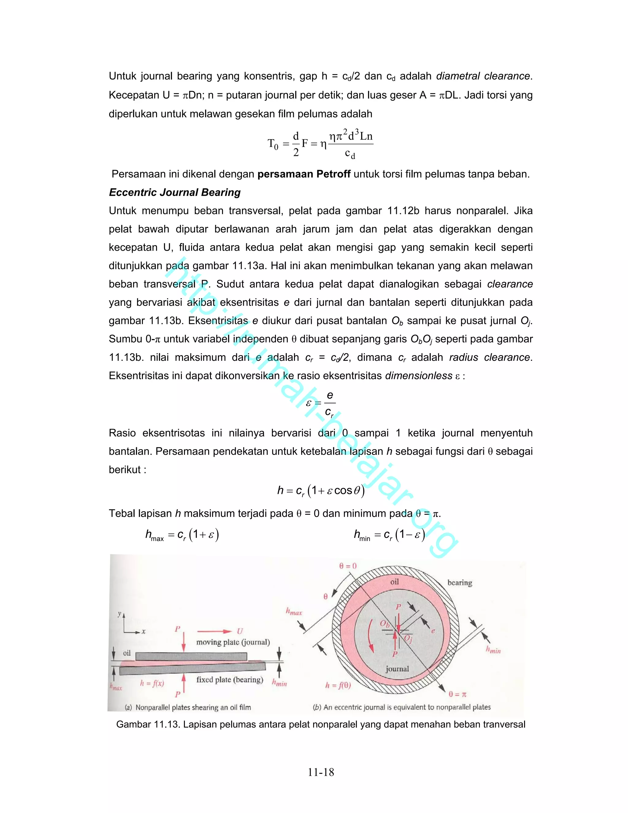 Untuk journal bearing yang konsentris, gap h = cd/2 dan cd adalah diametral clearance.
Kecepatan U = πDn; n = putaran journal per detik; dan luas geser A = πDL. Jadi torsi yang
diperlukan untuk melawan gesekan film pelumas adalah

                                         d     ηπ 2 d 3 Ln
                                  T0 =     F=η
                                         2        cd
Persamaan ini dikenal dengan persamaan Petroff untuk torsi film pelumas tanpa beban.
Eccentric Journal Bearing
Untuk menumpu beban transversal, pelat pada gambar 11.12b harus nonparalel. Jika
pelat bawah diputar berlawanan arah jarum jam dan pelat atas digerakkan dengan
kecepatan U, fluida antara kedua pelat akan mengisi gap yang semakin kecil seperti
ditunjukkan pada gambar 11.13a. Hal ini akan menimbulkan tekanan yang akan melawan
            ht


beban transversal P. Sudut antara kedua pelat dapat dianalogikan sebagai clearance
yang bervariasi akibat eksentrisitas e dari jurnal dan bantalan seperti ditunjukkan pada
               tp


gambar 11.13b. Eksentrisitas e diukur dari pusat bantalan Ob sampai ke pusat jurnal Oj.
                 ://


Sumbu 0-π untuk variabel independen θ dibuat sepanjang garis ObOj seperti pada gambar
                    ru


11.13b. nilai maksimum dari e adalah cr = cd/2, dimana cr adalah radius clearance.
                             m


Eksentrisitas ini dapat dikonversikan ke rasio eksentrisitas dimensionless ε :
                              ah


                                                e
                                           ε=
                                                cr
                                -b


Rasio eksentrisotas ini nilainya bervarisi dari 0 sampai 1 ketika journal menyentuh
                                  el


bantalan. Persamaan pendekatan untuk ketebalan lapisan h sebagai fungsi dari θ sebagai
berikut :
                                     aj


                                    h = cr (1 + ε cos θ )
                                        a                    r.o


Tebal lapisan h maksimum terjadi pada θ = 0 dan minimum pada θ = π.
        hmax = cr (1 + ε )                            hmin = cr (1 − ε )
                                                                    rg




 Gambar 11.13. Lapisan pelumas antara pelat nonparalel yang dapat menahan beban tranversal



                                            11-18
 