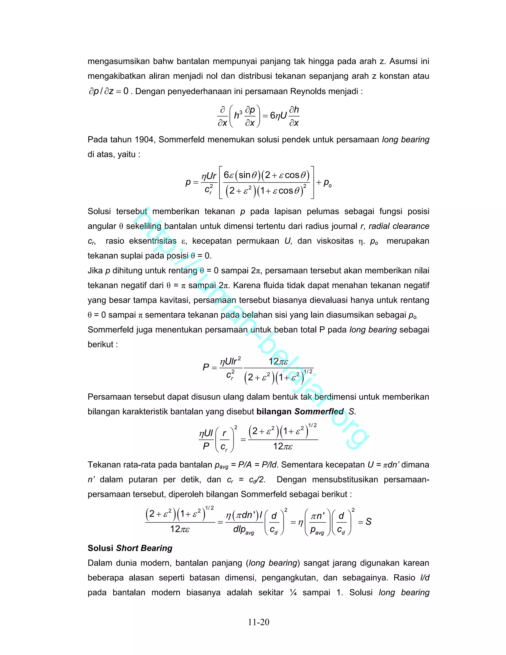 mengasumsikan bahw bantalan mempunyai panjang tak hingga pada arah z. Asumsi ini
mengakibatkan aliran menjadi nol dan distribusi tekanan sepanjang arah z konstan atau
∂p / ∂z = 0 . Dengan penyederhanaan ini persamaan Reynolds menjadi :
                                             ∂ ⎛ 3 ∂p ⎞       ∂h
                                               ⎜ h ∂x ⎟ = 6ηU ∂x
                                            ∂x ⎝      ⎠
Pada tahun 1904, Sommerfeld menemukan solusi pendek untuk persamaan long bearing
di atas, yaitu :

                                   ηUr ⎡ 6ε ( sinθ )( 2 + ε cosθ ) ⎤
                                        ⎢                             ⎥ + po
                              p=
                                    cr2 ⎢ ( 2 + ε 2 ) (1 + ε cos θ )2 ⎥
                                        ⎣                             ⎦
Solusi tersebut memberikan tekanan p pada lapisan pelumas sebagai fungsi posisi
            ht


angular θ sekeliling bantalan untuk dimensi tertentu dari radius journal r, radial clearance
cr,   rasio eksentrisitas ε, kecepatan permukaan U, dan viskositas η. po                        merupakan
               tp


tekanan suplai pada posisi θ = 0.
                 ://


Jika p dihitung untuk rentang θ = 0 sampai 2π, persamaan tersebut akan memberikan nilai
                    ru


tekanan negatif dari θ = π sampai 2π. Karena fluida tidak dapat menahan tekanan negatif
yang besar tampa kavitasi, persamaan tersebut biasanya dievaluasi hanya untuk rentang
                                 m


θ = 0 sampai π sementara tekanan pada belahan sisi yang lain diasumsikan sebagai po.
                                  ah


Sommerfeld juga menentukan persamaan untuk beban total P pada long bearing sebagai
                                    -b


berikut :

                                            ηUlr 2             12πε
                                      el


                                     P=
                                                         ( 2 + ε )(1 + ε )
                                                    2                           1/ 2
                                                c              2            2
                                         aj


                                                    r
                                            a


Persamaan tersebut dapat disusun ulang dalam bentuk tak berdimensi untuk memberikan
                                                                                    r.o


bilangan karakteristik bantalan yang disebut bilangan Sommerfled S.

                                                          ( 2 + ε )(1 + ε )
                                                    2                               1/ 2
                                                                   2            2
                                 ηUl ⎛ r ⎞
                                                                                           rg


                                       ⎜ ⎟              =
                                     P ⎝ cr ⎠                      12πε
Tekanan rata-rata pada bantalan pavg = P/A = P/ld. Sementara kecepatan U = πdn’ dimana
n’ dalam putaran per detik, dan cr = cd/2.                             Dengan mensubstitusikan persamaan-
persamaan tersebut, diperoleh bilangan Sommerfeld sebagai berikut :

                   ( 2 + ε )(1 + ε )
                                     1/ 2
                                                η (π dn ' ) l ⎛ d ⎞
                         2       2                                      2                  2
                                                                     ⎛ πn' ⎞⎛ d ⎞
                                            =                 ⎜ ⎟ =η⎜⎜ p ⎟⎜ c ⎟
                                                                           ⎟
                                                                                   =S
                         12πε                       dlpavg    ⎝ cd ⎠ ⎝ avg ⎠ ⎝ d ⎠
Solusi Short Bearing
Dalam dunia modern, bantalan panjang (long bearing) sangat jarang digunakan karean
beberapa alasan seperti batasan dimensi, pengangkutan, dan sebagainya. Rasio l/d
pada bantalan modern biasanya adalah sekitar ¼ sampai 1. Solusi long bearing


                                                         11-20
 
