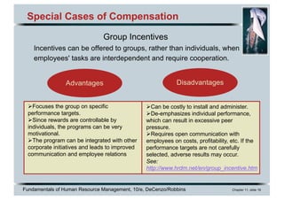 Fundamentals of Human Resource Management, 10/e, DeCenzo/Robbins Chapter 11, slide 16
Special Cases of Compensation
Group Incentives
Incentives can be offered to groups, rather than individuals, when
employees' tasks are interdependent and require cooperation.
Advantages Disadvantages
ØCan be costly to install and administer.
ØDe-emphasizes individual performance,
which can result in excessive peer
pressure.
ØRequires open communication with
employees on costs, profitability, etc. If the
performance targets are not carefully
selected, adverse results may occur.
See:
http://www.hrdm.net/en/group_incentive.htm
ØFocuses the group on specific
performance targets.
ØSince rewards are controllable by
individuals, the programs can be very
motivational.
ØThe program can be integrated with other
corporate initiatives and leads to improved
communication and employee relations
 