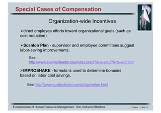 Fundamentals of Human Resource Management, 10/e, DeCenzo/Robbins Chapter 11, slide 17
Special Cases of Compensation
Organization-wide Incentives
Ødirect employee efforts toward organizational goals (such as
cost reduction)
ØScanlon Plan - supervisor and employee committees suggest
labor-saving improvements.
ØIMPROSHARE - formula is used to determine bonuses
based on labor cost savings.
See http://www.qualitydigest.com/jul/gainshre.html
See
http://www.scanlonleader.org/index.php/Plans-ect./Plans-ect.html
 
