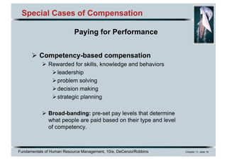 Fundamentals of Human Resource Management, 10/e, DeCenzo/Robbins Chapter 11, slide 18
Special Cases of Compensation
Ø Competency-based compensation
Ø Rewarded for skills, knowledge and behaviors
Øleadership
Øproblem solving
Ødecision making
Østrategic planning
Ø Broad-banding: pre-set pay levels that determine
what people are paid based on their type and level
of competency.
Paying for Performance
 