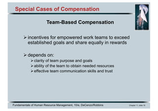 Fundamentals of Human Resource Management, 10/e, DeCenzo/Robbins Chapter 11, slide 19
Special Cases of Compensation
Øincentives for empowered work teams to exceed
established goals and share equally in rewards
Ødepends on:
Øclarity of team purpose and goals
Øability of the team to obtain needed resources
Øeffective team communication skills and trust
Team-Based Compensation
 