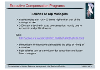 Fundamentals of Human Resource Management, 10/e, DeCenzo/Robbins Chapter 11, slide 20
Executive Compensation Programs
Ø executive pay can run 400 times higher than that of the
average worker
Ø 2008 saw a decline in exec compensation, mostly due to
economic and political forces.
See:
http://online.wsj.com/article/SB123375514020647787.html
Ø competition for executive talent raises the price of hiring an
executive
Ø high salaries can be a motivator for executives and lower-
level managers
Salaries of Top Managers
 